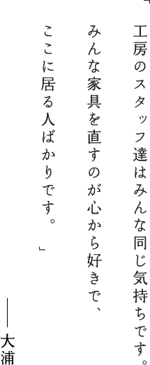 工房のスタッフ達はみんな同じ気持ちです。みんな家具を直すのが心から好きで、ここに居る人ばかりです。大浦