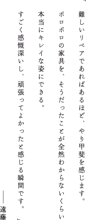 難しいリペアであればあるほど、やり甲斐を感じます。ボロボロの家具を、そうだったことが全然わからないくらい本当にキレイな姿にできる。すごく感慨深いし、頑張ってよかったと感じる瞬間です。遠藤