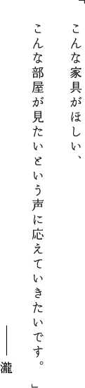 こんな家具がほしい、こんな部屋が見たいという声に応えていきたいです。瀧