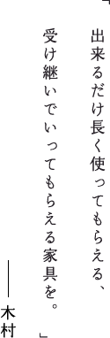 出来るだけ長く使ってもらえる、受け継いでいってもらえる家具を。木村