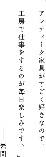 アンティーク家具がすごく好きなので、工房で仕事をするのが毎日楽しみです。岩間